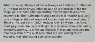 What is the significance of the real wage as it relates to​ inflation? A. The real wage drives​ inflation, and so a decrease in the real wage will decrease inflation and the overall price level in the economy. B. The real wage is linked to the real interest​ rate, and so a change in the real wage will impact business investment. C. Since an increase in inflation reduces the real wage that firms must​ pay, firms are more willing to hire​ workers, thus stimulating economic activity. D. Since an increase in inflation increases the real wage that firms must​ pay, firms are less willing to hire​ workers, thus depressing economic activity.