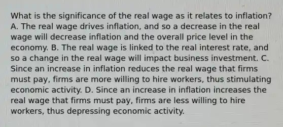 What is the significance of the real wage as it relates to​ inflation? A. The real wage drives​ inflation, and so a decrease in the real wage will decrease inflation and the overall price level in the economy. B. The real wage is linked to the real interest​ rate, and so a change in the real wage will impact business investment. C. Since an increase in inflation reduces the real wage that firms must​ pay, firms are more willing to hire​ workers, thus stimulating economic activity. D. Since an increase in inflation increases the real wage that firms must​ pay, firms are less willing to hire​ workers, thus depressing economic activity.