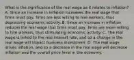 What is the significance of the real wage as it relates to​ inflation? A. Since an increase in inflation increases the real wage that firms must​ pay, firms are less willing to hire​ workers, thus depressing economic activity. B. Since an increase in inflation reduces the real wage that firms must​ pay, firms are more willing to hire​ workers, thus stimulating economic activity. C. The real wage is linked to the real interest​ rate, and so a change in the real wage will impact business investment. D. The real wage drives​ inflation, and so a decrease in the real wage will decrease inflation and the overall price level in the economy.