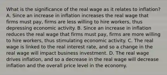 What is the significance of the real wage as it relates to​ inflation? A. Since an increase in inflation increases the real wage that firms must​ pay, firms are less willing to hire​ workers, thus depressing economic activity. B. Since an increase in inflation reduces the real wage that firms must​ pay, firms are more willing to hire​ workers, thus stimulating economic activity. C. The real wage is linked to the real interest​ rate, and so a change in the real wage will impact business investment. D. The real wage drives​ inflation, and so a decrease in the real wage will decrease inflation and the overall price level in the economy.