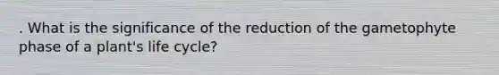 . What is the significance of the reduction of the gametophyte phase of a plant's life cycle?