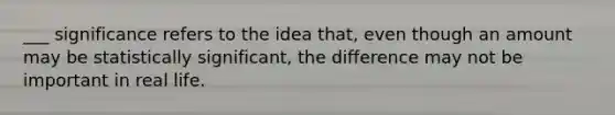 ___ significance refers to the idea that, even though an amount may be statistically significant, the difference may not be important in real life.