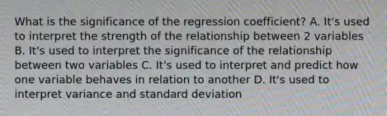 What is the significance of the regression coefficient? A. It's used to interpret the strength of the relationship between 2 variables B. It's used to interpret the significance of the relationship between two variables C. It's used to interpret and predict how one variable behaves in relation to another D. It's used to interpret variance and standard deviation