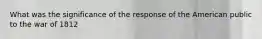 What was the significance of the response of the American public to the war of 1812