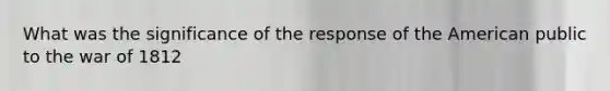 What was the significance of the response of the American public to the war of 1812