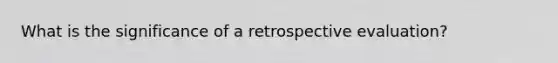 What is the significance of a retrospective evaluation?