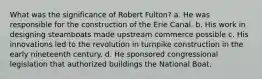 What was the significance of Robert Fulton? a. He was responsible for the construction of the Erie Canal. b. His work in designing steamboats made upstream commerce possible c. His innovations led to the revolution in turnpike construction in the early nineteenth century. d. He sponsored congressional legislation that authorized buildings the National Boat.