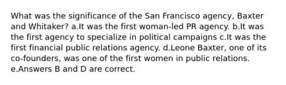 What was the significance of the San Francisco agency, Baxter and Whitaker? a.It was the first woman-led PR agency. b.It was the first agency to specialize in political campaigns c.It was the first financial public relations agency. d.Leone Baxter, one of its co-founders, was one of the first women in public relations. e.Answers B and D are correct.