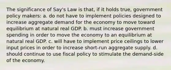 The significance of Say's Law is that, if it holds true, government policy makers: a. do not have to implement policies designed to increase aggregate demand for the economy to move toward equilibrium at natural real GDP. b. must increase government spending in order to move the economy to an equilibrium at natural real GDP. c. will have to implement price ceilings to lower input prices in order to increase short-run aggregate supply. d. should continue to use fiscal policy to stimulate the demand-side of the economy.