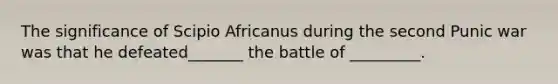 The significance of Scipio Africanus during the second Punic war was that he defeated_______ the battle of _________.