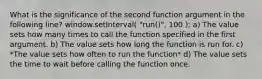 What is the significance of the second function argument in the following line? window.setInterval( "run()", 100 ); a) The value sets how many times to call the function specified in the first argument. b) The value sets how long the function is run for. c) *The value sets how often to run the function* d) The value sets the time to wait before calling the function once.