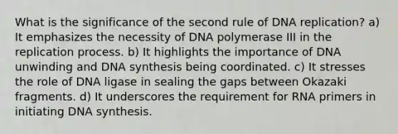 What is the significance of the second rule of DNA replication? a) It emphasizes the necessity of DNA polymerase III in the replication process. b) It highlights the importance of DNA unwinding and DNA synthesis being coordinated. c) It stresses the role of DNA ligase in sealing the gaps between Okazaki fragments. d) It underscores the requirement for RNA primers in initiating DNA synthesis.