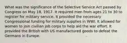 What was the significance of the Selective Service Act passed by Congress on May 18, 1917. It required men from ages 21 to 30 to register for military service. It provided the necessary Congressional funding for military supplies in WWI. It allowed for women to join civilian job corps to help aid the war effort. It provided the British with US manufactured goods to defeat the Germans in Europe.