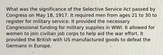 What was the significance of the Selective Service Act passed by Congress on May 18, 1917. It required men from ages 21 to 30 to register for military service. It provided the necessary Congressional funding for military supplies in WWI. It allowed for women to join civilian job corps to help aid the war effort. It provided the British with US manufactured goods to defeat the Germans in Europe.