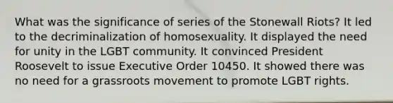 What was the significance of series of the Stonewall Riots? It led to the decriminalization of homosexuality. It displayed the need for unity in the LGBT community. It convinced President Roosevelt to issue Executive Order 10450. It showed there was no need for a grassroots movement to promote LGBT rights.