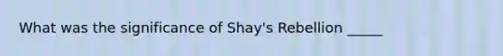 What was the significance of Shay's Rebellion _____