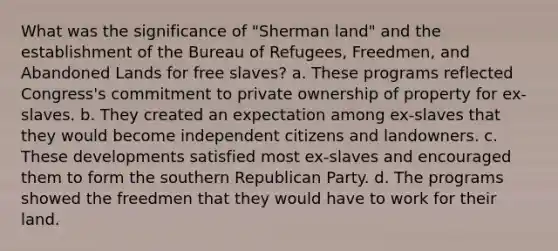 What was the significance of "Sherman land" and the establishment of the Bureau of Refugees, Freedmen, and Abandoned Lands for free slaves? a. These programs reflected Congress's commitment to private ownership of property for ex-slaves. b. They created an expectation among ex-slaves that they would become independent citizens and landowners. c. These developments satisfied most ex-slaves and encouraged them to form the southern <a href='https://www.questionai.com/knowledge/kfaWSjD2tO-republican-party' class='anchor-knowledge'>republican party</a>. d. The programs showed the freedmen that they would have to work for their land.