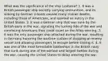 What was the significance of the ship Lusitania? 1. It was a British passenger ship secretly carrying ammunition, and its sinking by German U-boats caused many civilian deaths, including those of Americans, and sparked an outcry in the United States. 2. It was a German ship that was sunk by the British early in the war, signaling the turning tide of the war and convincing Americans they could count on the Allies winning. 3. It was the only passenger ship attacked during the war, resulting in Germany honoring the wartime custom of stopping an enemy vessel and allowing passengers to escape before sinking it. 4. It was one of the most formidable battleships in the British navy that sunk during one of the earliest and largest battles during the war, causing the United States to delay entering the war.