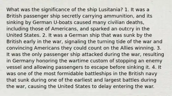 What was the significance of the ship Lusitania? 1. It was a British passenger ship secretly carrying ammunition, and its sinking by German U-boats caused many civilian deaths, including those of Americans, and sparked an outcry in the United States. 2. It was a German ship that was sunk by the British early in the war, signaling the turning tide of the war and convincing Americans they could count on the Allies winning. 3. It was the only passenger ship attacked during the war, resulting in Germany honoring the wartime custom of stopping an enemy vessel and allowing passengers to escape before sinking it. 4. It was one of the most formidable battleships in the British navy that sunk during one of the earliest and largest battles during the war, causing the United States to delay entering the war.