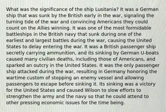 What was the significance of the ship Lusitania? It was a German ship that was sunk by the British early in the war, signaling the turning tide of the war and convincing Americans they could count on the Allies winning. It was one of the most formidable battleships in the British navy that sunk during one of the earliest and largest battles during the war, causing the United States to delay entering the war. It was a British passenger ship secretly carrying ammunition, and its sinking by German U-boats caused many civilian deaths, including those of Americans, and sparked an outcry in the United States. It was the only passenger ship attacked during the war, resulting in Germany honoring the wartime custom of stopping an enemy vessel and allowing passengers to escape before sinking it. Its sinking was a victory for the United States and caused Wilson to slow efforts to strengthen the army and the navy so that he could attend to other pressing economic issues for the time being.