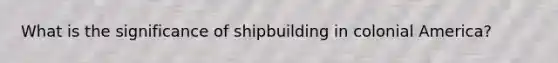 What is the significance of shipbuilding in colonial America?