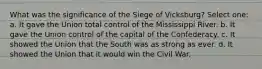 What was the significance of the Siege of Vicksburg? Select one: a. It gave the Union total control of the Mississippi River. b. It gave the Union control of the capital of the Confederacy. c. It showed the Union that the South was as strong as ever. d. It showed the Union that it would win the Civil War.