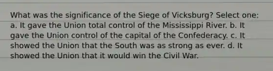 What was the significance of the Siege of Vicksburg? Select one: a. It gave the Union total control of the Mississippi River. b. It gave the Union control of the capital of the Confederacy. c. It showed the Union that the South was as strong as ever. d. It showed the Union that it would win the Civil War.