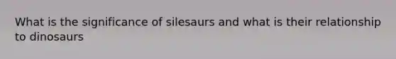 What is the significance of silesaurs and what is their relationship to dinosaurs