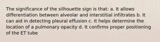 The significance of the silhouette sign is that: a. It allows differentiation between alveolar and interstitial infiltrates b. It can aid in detecting pleural effusion c. It helps determine the location of a pulmonary opacity d. It confirms proper positioning of the ET tube