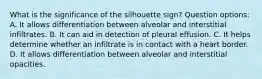 What is the significance of the silhouette sign? Question options: A. It allows differentiation between alveolar and interstitial infiltrates. B. It can aid in detection of pleural effusion. C. It helps determine whether an infiltrate is in contact with a heart border. D. It allows differentiation between alveolar and interstitial opacities.