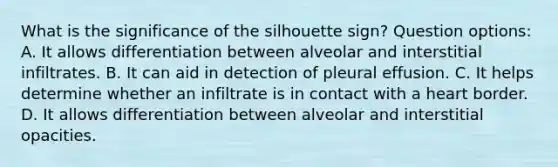 What is the significance of the silhouette sign? Question options: A. It allows differentiation between alveolar and interstitial infiltrates. B. It can aid in detection of pleural effusion. C. It helps determine whether an infiltrate is in contact with a heart border. D. It allows differentiation between alveolar and interstitial opacities.