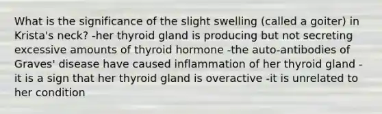 What is the significance of the slight swelling (called a goiter) in Krista's neck? -her thyroid gland is producing but not secreting excessive amounts of thyroid hormone -the auto-antibodies of Graves' disease have caused inflammation of her thyroid gland -it is a sign that her thyroid gland is overactive -it is unrelated to her condition