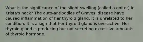 What is the significance of the slight swelling (called a goiter) in Krista's neck? The auto-antibodies of Graves' disease have caused inflammation of her thyroid gland. It is unrelated to her condition. It is a sign that her thyroid gland is overactive. Her thyroid gland is producing but not secreting excessive amounts of thyroid hormone.