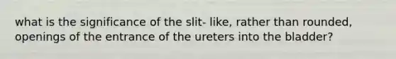 what is the significance of the slit- like, rather than rounded, openings of the entrance of the ureters into the bladder?