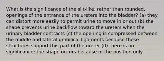 What is the significance of the slit-like, rather than rounded, openings of the entrance of the ureters into the bladder? (a) they can distort more easily to permit urine to move in or out (b) the shape prevents urine backflow toward the ureters when the urinary bladder contracts (c) the opening is compressed between the middle and lateral umbilical ligaments because these structures support this part of the ureter (d) there is no significance; the shape occurs because of the position only