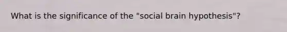 What is the significance of the "social brain hypothesis"?