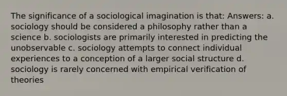 The significance of a sociological imagination is that: Answers: a. sociology should be considered a philosophy rather than a science b. sociologists are primarily interested in predicting the unobservable c. sociology attempts to connect individual experiences to a conception of a larger social structure d. sociology is rarely concerned with empirical verification of theories