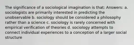 The significance of a sociological imagination is that: Answers: a. sociologists are primarily interested in predicting the unobservable b. sociology should be considered a philosophy rather than a science c. sociology is rarely concerned with empirical verification of theories d. sociology attempts to connect individual experiences to a conception of a larger social structure