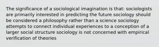 The significance of a sociological imagination is that: sociologists are primarily interested in predicting the future sociology should be considered a philosophy rather than a science sociology attempts to connect individual experiences to a conception of a larger social structure sociology is not concerned with empirical verification of theories