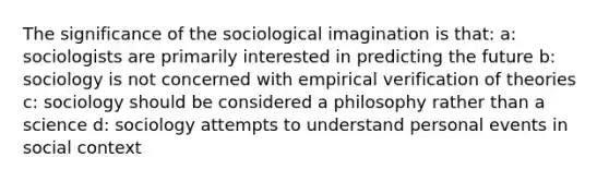 The significance of the sociological imagination is that: a: sociologists are primarily interested in predicting the future b: sociology is not concerned with empirical verification of theories c: sociology should be considered a philosophy rather than a science d: sociology attempts to understand personal events in social context