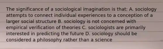 The significance of a sociological imagination is that: A. sociology attempts to connect individual experiences to a conception of a larger social structure B. sociology is not concerned with empirical verification of theories C. sociologists are primarily interested in predicting the future D. sociology should be considered a philosophy rather than a science