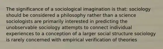 The significance of a sociological imagination is that: sociology should be considered a philosophy rather than a science sociologists are primarily interested in predicting the unobservable sociology attempts to connect individual experiences to a conception of a larger social structure sociology is rarely concerned with empirical verification of theories