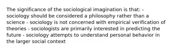 The significance of the sociological imagination is that: - sociology should be considered a philosophy rather than a science - sociology is not concerned with empirical verification of theories - sociologists are primarily interested in predicting the future - sociology attempts to understand personal behavior in the larger social context