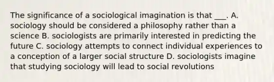 The significance of a sociological imagination is that ___. A. sociology should be considered a philosophy rather than a science B. sociologists are primarily interested in predicting the future C. sociology attempts to connect individual experiences to a conception of a larger social structure D. sociologists imagine that studying sociology will lead to social revolutions