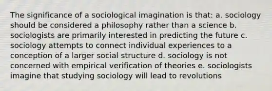 The significance of a sociological imagination is that: a. sociology should be considered a philosophy rather than a science b. sociologists are primarily interested in predicting the future c. sociology attempts to connect individual experiences to a conception of a larger social structure d. sociology is not concerned with empirical verification of theories e. sociologists imagine that studying sociology will lead to revolutions