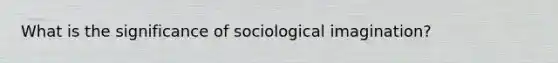 What is the significance of sociological imagination?