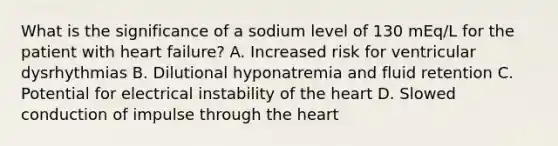 What is the significance of a sodium level of 130 mEq/L for the patient with heart failure? A. Increased risk for ventricular dysrhythmias B. Dilutional hyponatremia and fluid retention C. Potential for electrical instability of the heart D. Slowed conduction of impulse through the heart