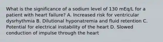 What is the significance of a sodium level of 130 mEq/L for a patient with heart failure? A. Increased risk for ventricular dysrhythmia B. Dilutional hyponatremia and fluid retention C. Potential for electrical instability of the heart D. Slowed conduction of impulse through the heart