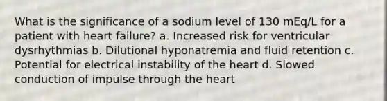 What is the significance of a sodium level of 130 mEq/L for a patient with heart failure? a. Increased risk for ventricular dysrhythmias b. Dilutional hyponatremia and fluid retention c. Potential for electrical instability of the heart d. Slowed conduction of impulse through the heart