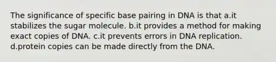 The significance of specific base pairing in DNA is that a.it stabilizes the sugar molecule. b.it provides a method for making exact copies of DNA. c.it prevents errors in DNA replication. d.protein copies can be made directly from the DNA.